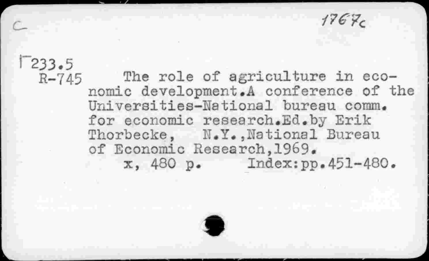 ﻿
233.5 R-745
The role of agriculture in economic development.A conference of the Universities-National bureau comm, for economic research.Ed.by Erik Thorbecke, N.Y.,National Bureau of Economic Research,1969.
x, 480 p. Index:pp.451-480.